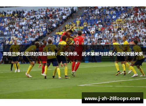 英格兰快乐足球的背后解析：文化传承、战术革新与球员心态的深层关系