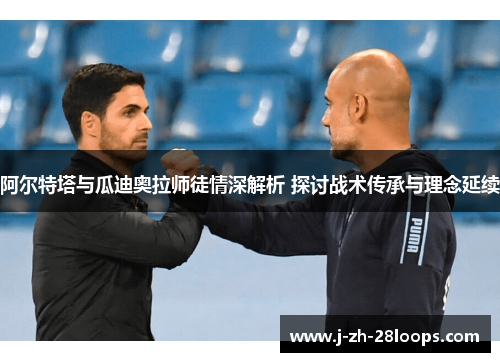 阿尔特塔与瓜迪奥拉师徒情深解析 探讨战术传承与理念延续