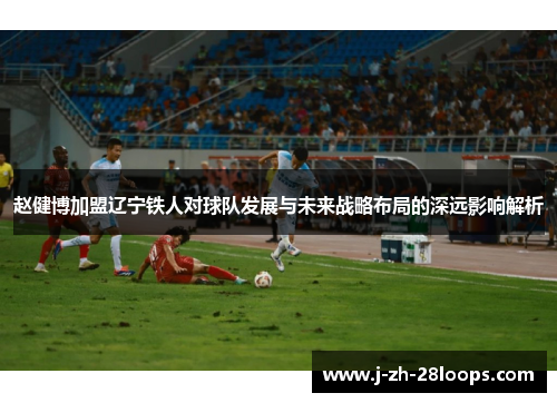 赵健博加盟辽宁铁人对球队发展与未来战略布局的深远影响解析