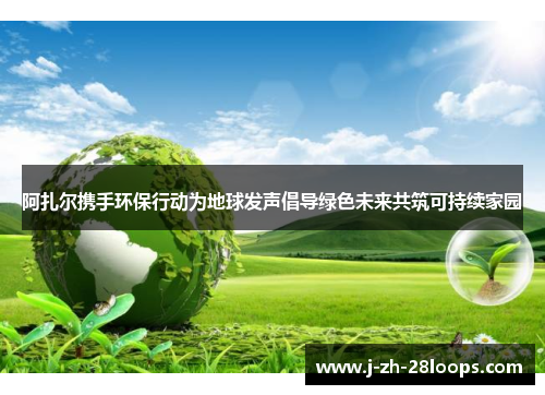 阿扎尔携手环保行动为地球发声倡导绿色未来共筑可持续家园