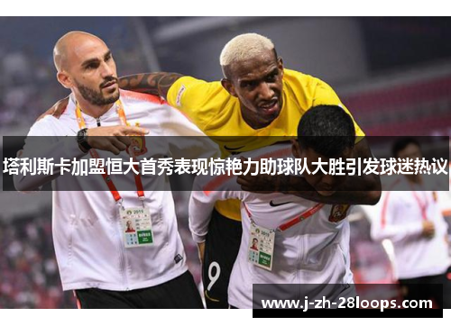 塔利斯卡加盟恒大首秀表现惊艳力助球队大胜引发球迷热议