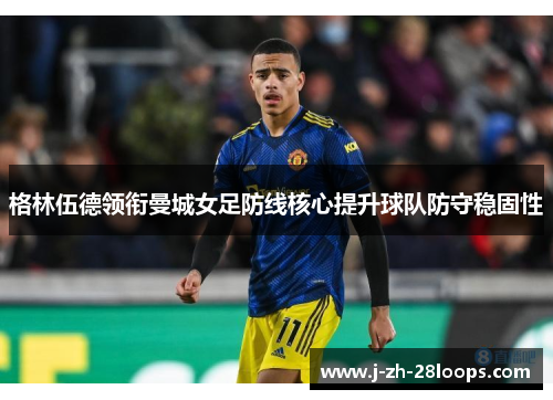 格林伍德领衔曼城女足防线核心提升球队防守稳固性